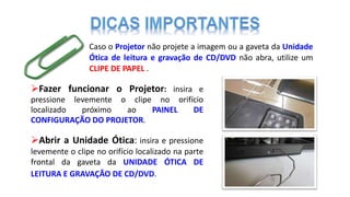 Fazer funcionar o Projetor: insira e
pressione levemente o clipe no orifício
localizado próximo ao PAINEL DE
CONFIGURAÇÃO DO PROJETOR.
Caso o Projetor não projete a imagem ou a gaveta da Unidade
Ótica de leitura e gravação de CD/DVD não abra, utilize um
CLIPE DE PAPEL .
Abrir a Unidade Ótica: insira e pressione
levemente o clipe no orifício localizado na parte
frontal da gaveta da UNIDADE ÓTICA DE
LEITURA E GRAVAÇÃO DE CD/DVD.
 