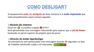 Através do sistema:
Clicar em e escolher a opção .
Será apresentada uma mensagem informando para esperar que o Led de Power
localizado no painel superior do projetor pare de piscar.
O equipamento pode ser desligado de duas maneiras e é muito importante que
estes procedimentos sejam sempre seguidos.
Através do botão liga/desliga:
Ao pressioná-lo será apresentada uma mensagem durante 30 segundos na área
de trabalho solicitando a ação a ser executada.
 