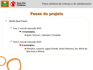 Fases do projeto
•   Serão duas Fases:

      Fase 1: ano de execução 2012
                 4 municípios;
                     Ipubi, Ouricuri , Cabrobó e Trindade.

      Fase 2: ano de execução 2013
                6 municípios;
                     Petrolina, Juazeiro, Lagoa Grande, Santa Filomena, Sta. Maria da
                     Boa Vista e Afrânio.
 