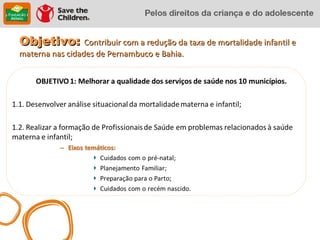 Objetivo: Contribuir com a redução da taxa de mortalidade infantil e
materna nas cidades de Pernambuco e Bahia.
 