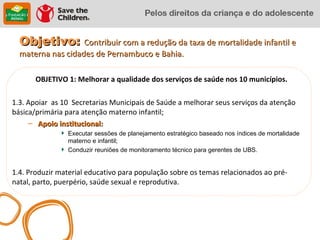 Objetivo: Contribuir com a redução da taxa de mortalidade infantil e
  materna nas cidades de Pernambuco e Bahia.

       OBJETIVO 1: Melhorar a qualidade dos serviços de saúde nos 10 municípios.

1.3. Apoiar as 10 Secretarias Municipais de Saúde a melhorar seus serviços da atenção
básica/primária para atenção materno infantil;
     – Apoio institucional:
                Executar sessões de planejamento estratégico baseado nos índices de mortalidade
                materno e infantil;
                Conduzir reuniões de monitoramento técnico para gerentes de UBS.


1.4. Produzir material educativo para população sobre os temas relacionados ao pré-
natal, parto, puerpério, saúde sexual e reprodutiva.
 