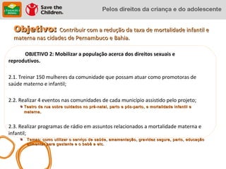 Objetivo: Contribuir com a redução da taxa de mortalidade infantil e
  materna nas cidades de Pernambuco e Bahia.

      OBJETIVO 2: Mobilizar a população acerca dos direitos sexuais e
reprodutivos.

2.1. Treinar 150 mulheres da comunidade que possam atuar como promotoras de
saúde materno e infantil;

2.2. Realizar 4 eventos nas comunidades de cada município assistido pelo projeto;
      Teatro de rua sobre cuidados no pré-natal, parto e pós-parto, e mortalidade infantil e
      materna .



2.3. Realizar programas de rádio em assuntos relacionados a mortalidade materna e
infantil;
       Temas: como utilizar o serviço de saúde, amamentação, gravidez segura, parto, educação
       alimentar para gestante e o bebê e etc.
 