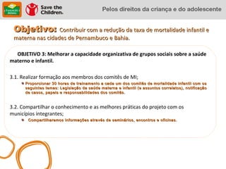 Objetivo: Contribuir com a redução da taxa de mortalidade infantil e
 materna nas cidades de Pernambuco e Bahia.

  OBJETIVO 3: Melhorar a capacidade organizativa de grupos sociais sobre a saúde
materno e infantil.

3.1. Realizar formação aos membros dos comitês de MI;
      Proporcionar 30 horas de treinamento a cada um dos comitês de mortalidade infantil com os
      seguintes temas: Legislação da saúde materna e infantil (e assuntos correlatos), notificação
      de casos, papeis e responsabilidades dos comitês.



3.2. Compartilhar o conhecimento e as melhores práticas do projeto com os
municípios integrantes;
       Compartilharemos informações através de seminários, encontros e oficinas.
 