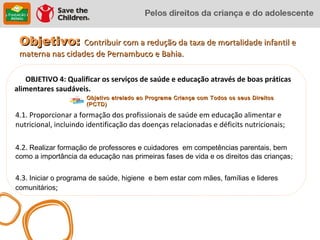 Objetivo: Contribuir com a redução da taxa de mortalidade infantil e
 materna nas cidades de Pernambuco e Bahia.

   OBJETIVO 4: Qualificar os serviços de saúde e educação através de boas práticas
alimentares saudáveis.
                      Objetivo atrelado ao Programa Criança com Todos os seus Direitos
                      (PCTD)

4.1. Proporcionar a formação dos profissionais de saúde em educação alimentar e
nutricional, incluindo identificação das doenças relacionadas e déficits nutricionais;

4.2. Realizar formação de professores e cuidadores em competências parentais, bem
como a importância da educação nas primeiras fases de vida e os direitos das crianças;


4.3. Iniciar o programa de saúde, higiene e bem estar com mães, famílias e lideres
comunitários;
 