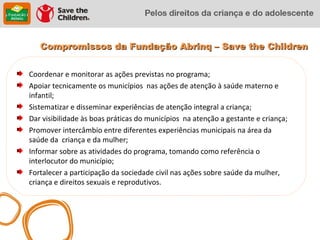Compromissos da Fundação Abrinq – Save the Children


Coordenar e monitorar as ações previstas no programa;
Apoiar tecnicamente os municípios nas ações de atenção à saúde materno e
infantil;
Sistematizar e disseminar experiências de atenção integral a criança;
Dar visibilidade às boas práticas do municípios na atenção a gestante e criança;
Promover intercâmbio entre diferentes experiências municipais na área da
saúde da criança e da mulher;
Informar sobre as atividades do programa, tomando como referência o
interlocutor do município;
Fortalecer a participação da sociedade civil nas ações sobre saúde da mulher,
criança e direitos sexuais e reprodutivos.
 