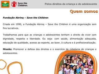 Quem somos
Fundação Abrinq – Save the Children

Criada em 1990, a Fundação Abrinq – Save the Children é uma organização sem
fins lucrativos.

Trabalhamos para que as crianças e adolescentes tenham o direito de viver com
dignidade, respeito e liberdade. Ou seja: com saúde, alimentação adequada,
educação de qualidade, acesso ao esporte, ao lazer, à cultura e à profissionalização.

Missão: Promover a defesa dos direitos e o exercício da cidadania de crianças e
adolescentes.
 