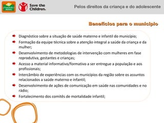 Benefícios para o munícipio

Diagnóstico sobre a situação de saúde materno e infantil do município;
Formação da equipe técnica sobre a atenção integral a saúde da criança e da
mulher;
Desenvolvimento de metodologias de intervenção com mulheres em fase
reprodutiva, gestantes e crianças;
Acesso a material informativo/formativo a ser entregue a população e aos
profissionais;
Intercâmbio de experiências com os municípios da região sobre os assuntos
relacionados a saúde materno e infantil;
Desenvolvimento de ações de comunicação em saúde nas comunidades e no
rádio;
Fortalecimento dos comitês de mortalidade infantil;
 