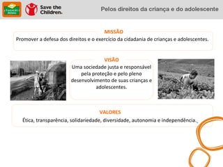 MISSÃO
Promover a defesa dos direitos e o exercício da cidadania de crianças e adolescentes.


                                      VISÃO
                        Uma sociedade justa e responsável
                            pela proteção e pelo pleno
                        desenvolvimento de suas crianças e
                                  adolescentes.



                                     VALORES
  Ética, transparência, solidariedade, diversidade, autonomia e independência.
 