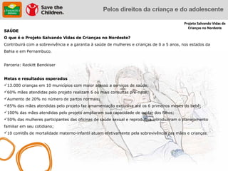 Projeto Salvando Vidas de
                                                                                             Crianças no Nordeste
SAÚDE
O que é o Projeto Salvando Vidas de Crianças no Nordeste?
Contribuirá com a sobrevivência e a garantia à saúde de mulheres e crianças de 0 a 5 anos, nos estados da
Bahia e em Pernambuco.


Parceria: Reckitt Benckiser


Metas e resultados esperados
13.000 crianças em 10 municípios com maior acesso a serviços de saúde;
60% mães atendidas pelo projeto realizam 6 ou mais consultas pré-natal;
Aumento de 20% no número de partos normais;
85% das mães atendidas pelo projeto faz amamentação exclusiva até os 6 primeiros meses do bebê;
100% das mães atendidas pelo projeto ampliaram sua capacidade de cuidar dos filhos;
50% das mulheres participantes das oficinas de saúde sexual e reprodutiva introduziram o planejamento
familiar em seu cotidiano;
10 comitês de mortalidade materno-infantil atuam efetivamente pela sobrevivência das mães e crianças.
 
