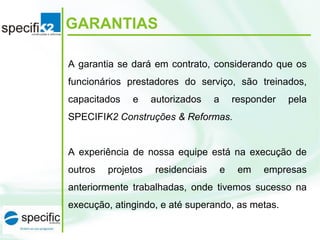 GARANTIAS
A garantia se dará em contrato, considerando que os 
funcionários  prestadores  do  serviço,  são  treinados, 
capacitados  e  autorizados  a  responder  pela 
SPECIFIK2 Construções & Reformas.
A  experiência de  nossa equipe  está na  execução de 
outros  projetos  residenciais  e  em  empresas 
anteriormente  trabalhadas,  onde  tivemos  sucesso  na 
execução, atingindo, e até superando, as metas.
 