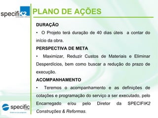 PLANO DE AÇÕES
DURAÇÃO
•    O  Projeto  terá  duração  de  40  dias  úteis    a  contar  do 
início da obra. 
PERSPECTIVA DE META
•    Maximizar,  Reduzir  Custos  de  Materiais  e  Eliminar 
Desperdícios,  bem  como  buscar  a  redução  do  prazo  de 
execução.
ACOMPANHAMENTO
•    Teremos  o  acompanhamento  e  as  definições  de 
cotações e programação do serviço a ser executado, pelo 
Encarregado  e/ou  pelo  Diretor  da  SPECIFIK2
Construções & Reformas.
 