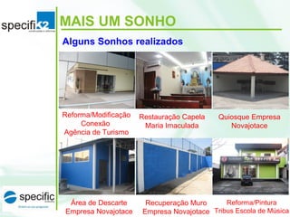 MAIS UM SONHO
Reforma/Modificação
Conexão
Agência de Turismo
Restauração Capela
Maria Imaculada
Quiosque Empresa
Novajotace
Área de Descarte
Empresa Novajotace
Recuperação Muro
Empresa Novajotace
Reforma/Pintura
Tribus Escola de Música
Alguns Sonhos realizados
 