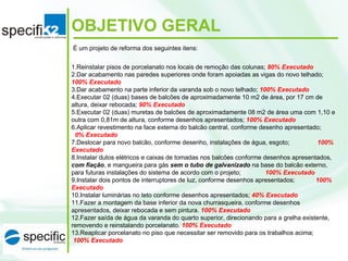 É um projeto de reforma dos seguintes itens:
1.Reinstalar pisos de porcelanato nos locais de remoção das colunas; 80% Executado
2.Dar acabamento nas paredes superiores onde foram apoiadas as vigas do novo telhado;
100% Executado
3.Dar acabamento na parte inferior da varanda sob o novo telhado; 100% Executado
4.Executar 02 (duas) bases de balcões de aproximadamente 10 m2 de área, por 17 cm de
altura, deixar rebocada; 90% Executado
5.Executar 02 (duas) muretas de balcões de aproximadamente 08 m2 de área uma com 1,10 e
outra com 0,81m de altura, conforme desenhos apresentados; 100% Executado
6.Aplicar revestimento na face externa do balcão central, conforme desenho apresentado;
0% Executado
7.Deslocar para novo balcão, conforme desenho, instalações de água, esgoto; 100%
Executado
8.Instalar dutos elétricos e caixas de tomadas nos balcões conforme desenhos apresentados,
com fiação, e mangueira para gás sem o tubo de galvanizado na base do balcão externo,
para futuras instalações do sistema de acordo com o projeto; 100% Executado
9.Instalar dois pontos de interruptores de luz, conforme desenhos apresentados; 100%
Executado
10.Instalar luminárias no teto conforme desenhos apresentados; 40% Executado
11.Fazer a montagem da base inferior da nova churrasqueira, conforme desenhos
apresentados, deixar rebocada e sem pintura. 100% Executado
12.Fazer saída de água da varanda do quarto superior, direcionando para a grelha existente,
removendo e reinstalando porcelanato. 100% Executado
13.Reaplicar porcelanato no piso que necessitar ser removido para os trabalhos acima;
100% Executado
OBJETIVO GERAL
 