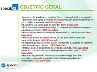  Acréscimo de atividades e modificações no contrato inicial, a ser orçado.
1.Remover contra piso e cimento cola existentes, em aproximadamente 37
m2, corredor e varanda. 100% Executado
2.Executar novo contra piso no corredor; 100% Executado
3.Executar duas colunas e uma viga no piso com junta de dilatação para
amarração do muro; 100% Executado
4.Remover piso cerâmico existente, no corredor do lado do portão. 100%
Executado
5.Remover reboco da parede abaixo da pia, para verificar possível
vazamento de água 100% Executado
6.Executar tubulação de água pluvial, interligando a existente na lateral da
casa, levando até a calçada. 100% Executado
7.Instalar piso em porcelanato ao invés de cerâmico. 80% Executado
8.Alterado o numero de caixas de esgoto/gordura de 2 para 5. 100%
Executado.
9.Revisão da grelha em relação ao acertado e que já tinha sido
executado, mantendo a posição inicial, rebaixando as laterais e
acabamento. 90% Executado.
OBJETIVO GERAL
 