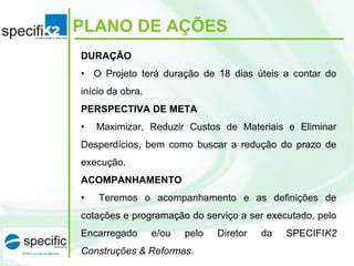 PLANO DE AÇÕES
DURAÇÃO
• O Projeto terá duração de 18 dias úteis a contar do
início da obra.
PERSPECTIVA DE META
• Maximizar, Reduzir Custos de Materiais e Eliminar
Desperdícios, bem como buscar a redução do prazo de
execução.
ACOMPANHAMENTO
• Teremos o acompanhamento e as definições de
cotações e programação do serviço a ser executado, pelo
Encarregado e/ou pelo Diretor da SPECIFIK2
Construções & Reformas.
 