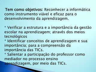 Tem como objetivos:Reconhecer a informática como instrumento viável e eficaz para o desenvolvimento da aprendizagem. * Verificar a estrutura e a importância da gestão escolar na aprendizagem; através dos meios tecnológicos * Identificar conceitos de aprendizagem e sua importância; para a compreensão da importância das TICs. * Salientar a participação do professor como mediador no processo ensino aprendizagem, por meio das TICs. 