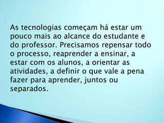 As tecnologias começam há estar um pouco mais ao alcance do estudante e do professor. Precisamos repensar todo o processo, reaprender a ensinar, a estar com os alunos, a orientar as atividades, a definir o que vale a pena fazer para aprender, juntos ou separados. 