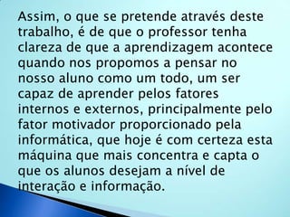Assim, o que se pretende através deste trabalho, é de que o professor tenha clareza de que a aprendizagem acontece quando nos propomos a pensar no nosso aluno como um todo, um ser capaz de aprender pelos fatores internos e externos, principalmente pelo fator motivador proporcionado pela informática, que hoje é com certeza esta máquina que mais concentra e capta o que os alunos desejam a nível de interação e informação. 