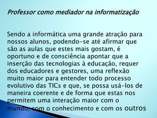 Professor como mediador na informatização Sendo a informática uma grande atração para nossos alunos, podendo-se até afirmar que são as aulas que estes mais gostam, é oportuno e de consciência apontar que a inserção das tecnologias à educação, requer dos educadores e gestores, uma reflexão muito maior para entender todo processo evolutivo das TICs e que, se possa usá-los de maneira coerente e de forma que estas nos permitem uma interação maior com o mundo, com o conhecimento e com os outros . 