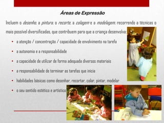 Áreas de Expressão

Incluem o desenho, a pintura, o recorte, a colagem e a modelagem, recorrendo a técnicas o
mais possível diversificadas, que contribuem para que a criança desenvolva:
• a atenção / concentração / capacidade de envolvimento na tarefa
• a autonomia e a responsabilidade

• a capacidade de utilizar de forma adequada diversos materiais
• a responsabilidade de terminar as tarefas que inicia
• habilidades básicas como desenhar, recortar, colar, pintar, modelar

• o seu sentido estético e artístico

17

 