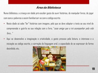 Área da Biblioteca
Numa biblioteca, a criança em idade pré-escolar gosta de ouvir histórias, de manipular livros, de jogar
com sons e palavras e assim familiarizar-se com o código escrito
• Nesta idade só sabe “ler” histórias com imagens, pelo que se deve adaptar o texto ao seu nível de
compreensão e guiá-la na sua relação com o livro, “esse amigo que a irá acompanhar pela vida

fora…”
• Aqui se desenvolve a imaginação e criatividade, o gosto precoce pela leitura, o interesse e a
iniciação ao código escrito, a correção da linguagem oral, a capacidade de se expressar de forma
desinibida, etc.

19

 