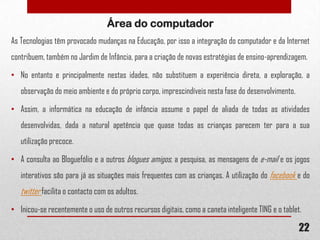 Área do computador
As Tecnologias têm provocado mudanças na Educação, por isso a integração do computador e da Internet
contribuem, também no Jardim de Infância, para a criação de novas estratégias de ensino-aprendizagem.
• No entanto e principalmente nestas idades, não substituem a experiência direta, a exploração, a
observação do meio ambiente e do próprio corpo, imprescindíveis nesta fase do desenvolvimento.
• Assim, a informática na educação de infância assume o papel de aliada de todas as atividades
desenvolvidas, dada a natural apetência que quase todas as crianças parecem ter para a sua
utilização precoce.
• A consulta ao Bloguefólio e a outros blogues amigos, a pesquisa, as mensagens de e-mail e os jogos
interativos são para já as situações mais frequentes com as crianças. A utilização do facebook e do

twitter facilita o contacto com os adultos.
• Inicou-se recentemente o uso de outros recursos digitais, como a caneta inteligente TING e o tablet.

22

 