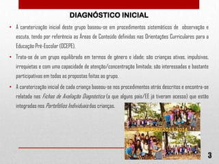 DIAGNÓSTICO INICIAL
• A caraterização inicial deste grupo baseou-se em procedimentos sistemáticos de observação e
escuta, tendo por referência as Áreas de Conteúdo definidas nas Orientações Curriculares para a
Educação Pré-Escolar (OCEPE).
• Trata-se de um grupo equilibrado em termos de género e idade; são crianças ativas, impulsivas,
irrequietas e com uma capacidade de atenção/concentração limitada; são interessadas e bastante
participativas em todas as propostas feitas ao grupo.
• A caraterização inicial de cada criança baseou-se nos procedimentos atrás descritos e encontra-se
relatada nas Fichas de Avaliação Diagnóstica (a que alguns pais/EE já tiveram acesso) que estão

integradas nos Portefólios Individuais das crianças.

3

 