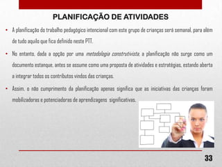 PLANIFICAÇÃO DE ATIVIDADES
• A planificação do trabalho pedagógico intencional com este grupo de crianças será semanal, para além

de tudo aquilo que fica definido neste PTT.
• No entanto, dada a opção por uma metodologia construtivista, a planificação não surge como um
documento estanque, antes se assume como uma proposta de atividades e estratégias, estando aberta
a integrar todos os contributos vindos das crianças.
• Assim, o não cumprimento da planificação apenas significa que as iniciativas das crianças foram
mobilizadoras e potenciadoras de aprendizagens significativas.

33

 