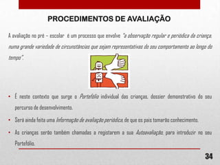PROCEDIMENTOS DE AVALIAÇÃO
A avaliação no pré – escolar é um processo que envolve “a observação regular e periódica da criança,

numa grande variedade de circunstâncias que sejam representativas do seu comportamento ao longo do
tempo”.

• É neste contexto que surge o Portefólio individual das crianças, dossier demonstrativo do seu
percurso de desenvolvimento.
• Será ainda feita uma Informação de avaliação periódica, de que os pais tomarão conhecimento.
• As crianças serão também chamadas a registarem a sua Autoavaliação, para introduzir no seu
Portefólio.

34

 