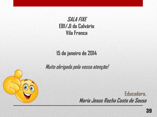 SALA FIXE
EB1/JI de Calvário
Vila Franca
15 de janeiro de 2014

Muito obrigada pela vossa atenção!

Educadora,

Maria Jesus Rocha Costa de Sousa

39

 