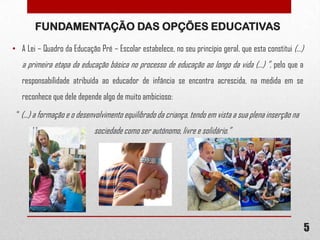 FUNDAMENTAÇÃO DAS OPÇÕES EDUCATIVAS
• A Lei – Quadro da Educação Pré – Escolar estabelece, no seu princípio geral, que esta constitui (...)

a primeira etapa da educação básica no processo de educação ao longo da vida (...) ”, pelo que a
responsabilidade atribuída ao educador de infância se encontra acrescida, na medida em se
reconhece que dele depende algo de muito ambicioso:
“ (...) a formação e o desenvolvimento equilibrado da criança, tendo em vista a sua plena inserção na

sociedade como ser autónomo, livre e solidário.”

5

 