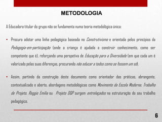 METODOLOGIA
A Educadora titular do grupo não se fundamenta numa teoria metodológica única:
• Procura adotar uma linha pedagógica baseada no Construtivismo e orientada pelos princípios da

Pedagogia-em-participação (onde a criança é ajudada a construir conhecimento, como ser
competente que é), reforçando uma perspetiva de Educação para a Diversidade (em que cada um é
valorizado pelas suas diferenças, procurando não educar a todos como se fossem um só).
• Assim, partindo da construção deste documento como orientador das práticas, abrangente,
contextualizado e aberto, abordagens metodológicas como Movimento da Escola Moderna, Trabalho

de Projeto, Reggio Emilia ou Projeto DQP surgem entrelaçados na estruturação do seu trabalho
pedagógico.

6

 