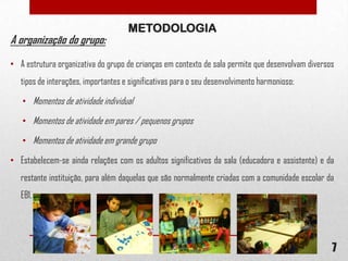 A organização do grupo:

METODOLOGIA

• A estrutura organizativa do grupo de crianças em contexto de sala permite que desenvolvam diversos
tipos de interações, importantes e significativas para o seu desenvolvimento harmonioso:
• Momentos de atividade individual
• Momentos de atividade em pares / pequenos grupos
• Momentos de atividade em grande grupo
• Estabelecem-se ainda relações com os adultos significativos da sala (educadora e assistente) e da
restante instituição, para além daquelas que são normalmente criadas com a comunidade escolar da
EB1.

7

 