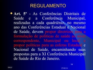 REGULAMENTO Art. 5º  - As Conferências Distritais de Saúde e a Conferência Municipal, realizadas a cada quadriênio, no mesmo ano das Conferências Estadual e Nacional de Saúde, devem  propor diretrizes para a formulação de políticas de saúde ao nível correspondente, Municipal ou local e propor políticas para as esferas Estadual  e Nacional de Saúde, encaminhando suas propostas para a XI Conferência Municipal de Saúde do Rio de Janeiro. 27/03/11 DSLF 