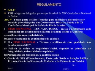 REGULAMENTO Art. 6º VIII  - eleger os delegados para etapa Estadual da XIV Conferência Nacional de Saúde. Art. 7º  -  Fazem parte do Eixo Temático para subsidiar a discussão a ser mantida pelos delegados das Conferências Distritais Saúde e da XI Conferência Municipal de Saúde do Rio de Janeiro:  I -  EIXO MUNICIPAL  - SUS PARA TODOS - acesso e acolhimento com qualidade: um desafio para o Sistema de Saúde do Rio de Janeiro: a) Acolhimento com resolutividade; b) Acesso e garantia da continuidade do cuidado. II II -  EIXO NACIONAL  - “Acesso e acolhimento com qualidade: um desafio para o SUS”: a) Política de saúde na seguridade social, segundo os princípios da integralidade, universalidade e equidade; b) Participação da comunidade e controle social; c) Gestão do SUS (Financiamento; Pacto pela Saúde e Relação Público x Privado; Gestão do Sistema, do Trabalho e da Educação em Saúde). 27/03/11 DSLF 