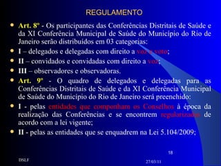 REGULAMENTO Art. 8º   - Os participantes das Conferências Distritais de Saúde e da XI Conferência Municipal de Saúde do Município do Rio de Janeiro serão distribuídos em 03 categorias: I  – delegados e delegadas com direito a  voz e voto ; II  – convidados e convidadas com direito a  voz ; III  – observadores e observadoras. Art. 9º  - O quadro de delegados e delegadas para as Conferências Distritais de Saúde e da XI Conferência Municipal de Saúde do Município do Rio de Janeiro será preenchido: I  - pelas  entidades que componham os Conselhos  à época da realização das Conferências e se encontrem  regularizadas  de acordo com a lei vigente;  II  - pelas as entidades que se enquadrem na Lei 5.104/2009; 27/03/11 DSLF 