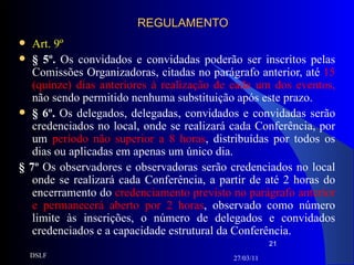 REGULAMENTO Art. 9º § 5º.  Os convidados e convidadas poderão ser inscritos pelas Comissões Organizadoras, citadas no parágrafo anterior, até  15 (quinze) dias anteriores à realização de cada um dos eventos,  não sendo permitido nenhuma substituição após este prazo. § 6º.  Os delegados, delegadas, convidados e convidadas serão credenciados no local, onde se realizará cada Conferência, por um  período não superior a 8 horas , distribuídas por todos os dias ou aplicadas em apenas um único dia. § 7º  Os observadores e observadoras serão credenciados no local onde se realizará cada Conferência, a partir de até 2 horas do encerramento do  credenciamento previsto no parágrafo anterior e permanecerá aberto por 2 horas , observado como número limite às inscrições, o número de delegados e convidados credenciados e a capacidade estrutural da Conferência. 27/03/11 DSLF 