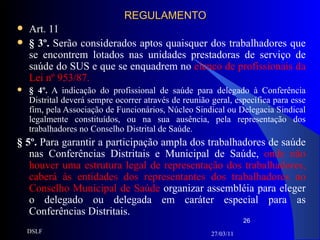 REGULAMENTO Art. 11 § 3º.  Serão considerados aptos quaisquer dos trabalhadores que se encontrem lotados nas unidades prestadoras de serviço de saúde do SUS e que se enquadrem no  elenco de profissionais da Lei nº 953/87. § 4º.  A indicação do profissional de saúde para delegado à Conferência Distrital deverá sempre ocorrer através de reunião geral, específica para esse fim, pela Associação de Funcionários, Núcleo Sindical ou Delegacia Sindical legalmente constituídos, ou na sua ausência, pela representação dos trabalhadores no Conselho Distrital de Saúde. § 5º.  Para garantir a participação ampla dos trabalhadores de saúde nas Conferências Distritais e Municipal de Saúde,  onde não houver uma estrutura legal de representação dos trabalhadores, caberá às entidades dos representantes dos trabalhadores no Conselho Municipal de Saúde  organizar assembléia para eleger o delegado ou delegada em caráter especial para as Conferências Distritais. 27/03/11 DSLF 