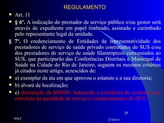 REGULAMENTO Art. 11 § 6º.  A indicação do prestador de serviço público e/ou gestor será através de expediente em papel timbrado, assinado e carimbado pelo representante legal da unidade. § 7º.  O credenciamento de Entidades de representatividade dos prestadores de serviço de saúde privado contratados do SUS e/ou dos prestadores de serviço de saúde filantrópicos conveniados ao SUS, que participarão das Conferências Distritais e Municipal de Saúde na Cidade do Rio de Janeiro, seguem os mesmos critérios já citados neste artigo, acrescidos de: a)   exemplar da ata em que aprovou o estatuto e a sua diretoria; b) alvará de localização; c)   declaração da SMSDC indicando a existência de contrato e/ou convênio na qualidade de serviços complementares do SUS. 27/03/11 DSLF 