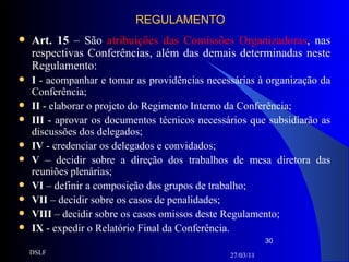 REGULAMENTO Art. 15  – São  atribuições das Comissões Organizadoras , nas respectivas Conferências, além das demais determinadas neste Regulamento: I  - acompanhar e tomar as providências necessárias à organização da Conferência; II  - elaborar o projeto do Regimento Interno da Conferência; III  - aprovar os documentos técnicos necessários que subsidiarão as discussões dos delegados; IV  - credenciar os delegados e convidados; V  – decidir sobre a direção dos trabalhos de mesa diretora das reuniões plenárias; VI  – definir a composição dos grupos de trabalho; VII  – decidir sobre os casos de penalidades; VIII  – decidir sobre os casos omissos deste Regulamento; IX  - expedir o Relatório Final da Conferência. 27/03/11 DSLF 