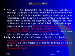 REGULAMENTO Art. 23  - Os Regimentos das Conferências Distritais e Municipal de Saúde do Rio do Janeiro definirão o momento em que cada Conferência respectiva reunirá seus delegados, das representações dos usuários, prestadores/gestores de serviço e profissionais de saúde, por segmento, em separado, em local previamente determinado por cada Comissão organizadora e por elas acompanhadas, para  elegerem as entidades que constituirão o Conselho Distrital de Saúde respectivo e o Conselho Municipal de Saúde para o quadriênio 2012/2015,  de acordo com os critérios estabelecidos por este Regulamento. Parágrafo único.  Cada Conferência Distrital de Saúde  elege apenas as entidades que irão compor o Conselho Distrital respectivo  e a XI Conferência Municipal de Saúde do Rio de Janeiro elege  apenas as entidades que irão compor o Conselho Municipal de Saúde . 27/03/11 DSLF 