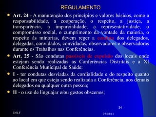 REGULAMENTO Art. 24  - A manutenção dos princípios e valores básicos, como a responsabilidade, a cooperação, o respeito, a justiça, a transparência, a imparcialidade, a representatividade, o compromisso social, o cumprimento da vontade da maioria, o respeito às minorias, devem reger a  conduta  dos delegados, delegadas, convidados, convidadas, observadores e observadoras durante os Trabalhos nas Conferências.  Art. 25  - São condutas  passíveis de expulsão  dos locais onde estejam sendo realizadas as Conferências Distritais e a XI Conferência Municipal de Saúde: I  - ter condutas desviadas da cordialidade e do respeito quanto ao local em que esteja sendo realizada a Conferência, aos demais delegados ou qualquer outra pessoa;  II  - o uso de linguajar e/ou gestos obscenos; 27/03/11 DSLF 