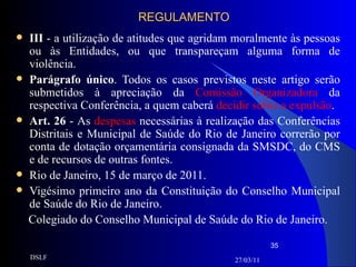 REGULAMENTO III  - a utilização de atitudes que agridam moralmente às pessoas ou às Entidades, ou que transpareçam alguma forma de violência. Parágrafo único . Todos os casos previstos neste artigo serão submetidos à apreciação da  Comissão Organizadora  da respectiva Conferência, a quem caberá  decidir sobre a expulsão . Art. 26  -   As  despesas  necessárias à realização das Conferências Distritais e Municipal de Saúde do Rio de Janeiro correrão por conta de dotação orçamentária consignada da SMSDC, do CMS e de recursos de outras fontes. Rio de Janeiro, 15 de março de 2011.  Vigésimo primeiro ano da Constituição do Conselho Municipal de Saúde do Rio de Janeiro. Colegiado do Conselho Municipal de Saúde do Rio de Janeiro. 27/03/11 DSLF 