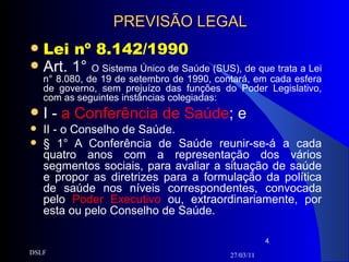 PREVISÃO LEGAL Lei nº 8.142/1990 Art. 1°  O Sistema Único de Saúde (SUS), de que trata a Lei n° 8.080, de 19 de setembro de 1990, contará, em cada esfera de governo, sem prejuízo das funções do Poder Legislativo, com as seguintes instâncias colegiadas: I -  a Conferência de Saúde ; e II - o Conselho de Saúde. § 1° A Conferência de Saúde reunir-se-á a cada quatro anos com a representação dos vários segmentos sociais, para avaliar a situação de saúde e propor as diretrizes para a formulação da política de saúde nos níveis correspondentes, convocada pelo  Poder Executivo  ou, extraordinariamente, por esta ou pelo Conselho de Saúde. 27/03/11 DSLF 