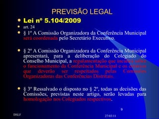 PREVISÃO LEGAL Lei nº 5.104/2009 art. 24 § 1º A Comissão Organizadora da Conferência Municipal  será coordenada  pelo Secretário Executivo. § 2º A Comissão Organizadora da Conferência Municipal apresentará, para a deliberação do Colegiado do Conselho Municipal, a  regulamentação que incidirá sobre o funcionamento da Conferência Municipal e os critérios que deverão ser respeitados pelas Comissões Organizadoras das Conferências Distritais. § 3º Ressalvado o disposto no § 2º, todas as decisões das Comissões, previstas neste artigo, serão levadas para  homologação nos Colegiados respectivos . 27/03/11 DSLF 