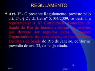 REGULAMENTO Art. 1º  - O presente Regulamento, previsto pelo art. 24, § 2º, da Lei nº 5.104/2009, se destina a  regulamentar à XI Conferência Municipal de Saúde do Rio de Janeiro e definir os critérios que deverão ser seguidos pelas Comissões Organizadoras das suas etapas, as Conferências Distritais de Saúde  do Rio de Janeiro, conforme previsão do art. 33, da lei já citada. 05/04/11 DSLF 