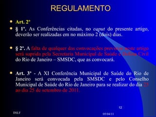 REGULAMENTO Art. 2º § 1º.  As Conferências citadas, no  caput  do presente artigo, deverão ser realizadas em no máximo 2 (dois) dias.   § 2º.  A  falta de qualquer das convocações previstas neste artigo será suprida pela Secretaria Municipal de Saúde e Defesa Civil  do Rio de Janeiro – SMSDC, que as convocará.  Art. 3º  - A XI Conferência Municipal de Saúde do Rio de Janeiro será convocada pela SMSDC e pelo Conselho Municipal de Saúde do Rio de Janeiro para se realizar do dia  23 ao dia 25 de setembro de 2011. 05/04/11 DSLF 