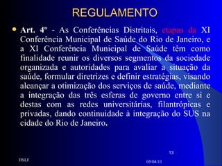 REGULAMENTO Art. 4º  - As Conferências Distritais,  etapas da   XI Conferência Municipal de Saúde do Rio de Janeiro, e a XI Conferência Municipal de Saúde têm como finalidade reunir os diversos segmentos da sociedade organizada e autoridades para avaliar a situação da saúde, formular diretrizes e definir estratégias, visando alcançar a otimização dos serviços de saúde, mediante a integração das três esferas de governo entre si e destas com as redes universitárias, filantrópicas e privadas, dando continuidade à integração do SUS na cidade do Rio de Janeiro . 05/04/11 DSLF 