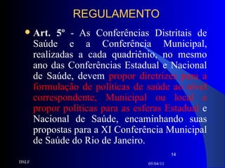 REGULAMENTO Art. 5º  - As Conferências Distritais de Saúde e a Conferência Municipal, realizadas a cada quadriênio, no mesmo ano das Conferências Estadual e Nacional de Saúde, devem  propor diretrizes para a formulação de políticas de saúde ao nível correspondente, Municipal ou local e propor políticas para as esferas Estadual  e Nacional de Saúde, encaminhando suas propostas para a XI Conferência Municipal de Saúde do Rio de Janeiro. 05/04/11 DSLF 