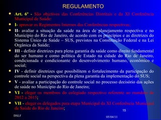 REGULAMENTO Art. 6º  -  São objetivos das Conferências Distritais e da XI Conferência Municipal de Saúde:  I -  aprovar os Regimentos Internos das Conferências respectivas;   II - avaliar a situação da saúde na área de planejamento respectiva e no Município do Rio de Janeiro, de acordo com os princípios e as diretrizes do Sistema Único de Saúde – SUS, previstos na Constituição Federal e na Lei Orgânica da Saúde; III  - definir diretrizes para plena garantia da saúde como direito fundamental do ser humano e como política de Estado na cidade do Rio de Janeiro, condicionada e condicionante do desenvolvimento humano, econômico e social; IV  - definir diretrizes que possibilitem o fortalecimento da participação do controle social na perspectiva da plena garantia da implementação do SUS;  V  - avaliar a participação do controle social no processo decisório das ações de saúde no Município do Rio de Janeiro; VI  -  eleger os membros do colegiado respectivo referente ao mandato de 2012 a 2015 ;  VII  -  eleger os delegados para etapa Municipal da XI Conferência Municipal de Saúde do Rio de Janeiro ; 05/04/11 DSLF 